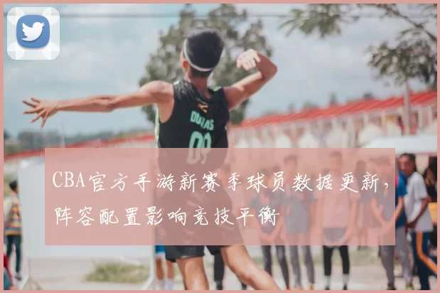 CBA官方手游新赛季球员数据更新，阵容配置影响竞技平衡
