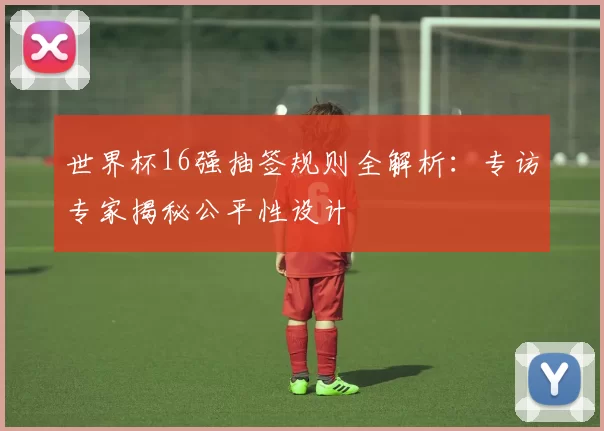 世界杯16强抽签规则全解析：专访专家揭秘公平性设计