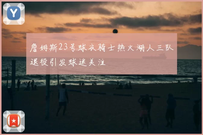 詹姆斯23号球衣骑士热火湖人三队退役引发球迷关注