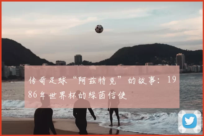 传奇足球“阿兹特克”的故事：1986年世界杯的绿茵信使