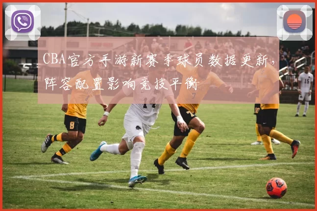 CBA官方手游新赛季球员数据更新，阵容配置影响竞技平衡