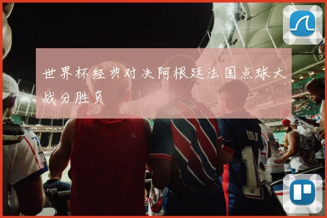 世界杯经典对决阿根廷法国点球大战分胜负