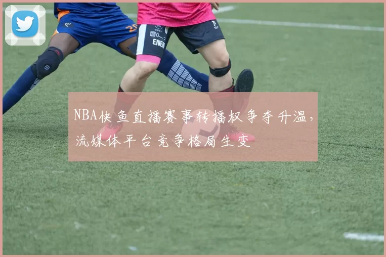 NBA快鱼直播赛事转播权争夺升温，流媒体平台竞争格局生变