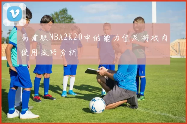 易建联NBA2K20中的能力值及游戏内使用技巧分析
