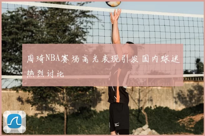 周琦NBA赛场高光表现引发国内球迷热烈讨论