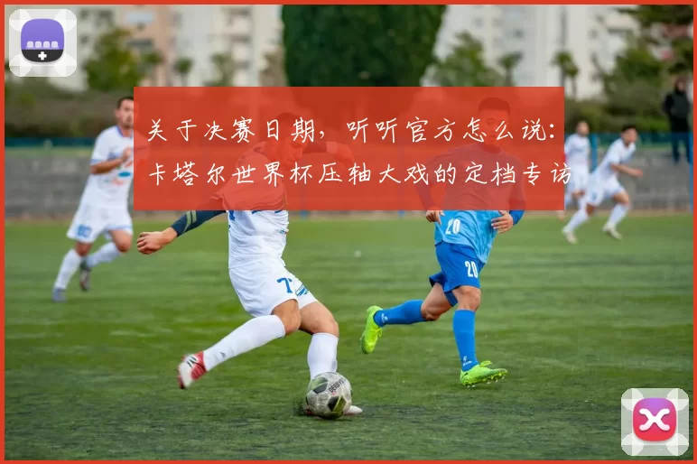 关于决赛日期，听听官方怎么说：卡塔尔世界杯压轴大戏的定档专访