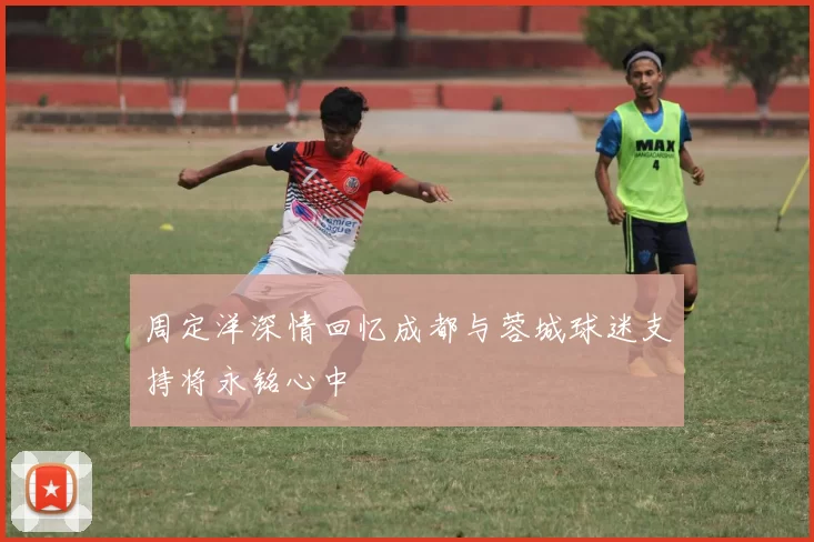 周定洋深情回忆成都与蓉城球迷支持将永铭心中