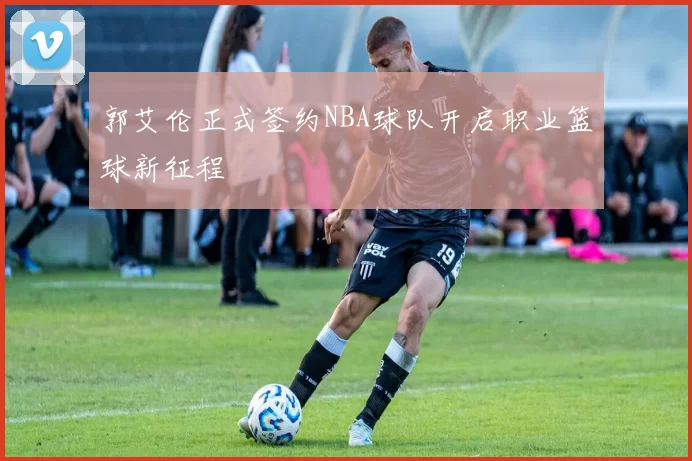 郭艾伦正式签约NBA球队开启职业篮球新征程