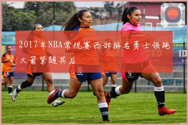 2017年NBA常规赛西部排名勇士领跑火箭紧随其后