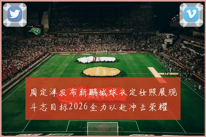 周定洋发布新鹏城球衣定妆照展现斗志目标2026全力以赴冲击荣耀