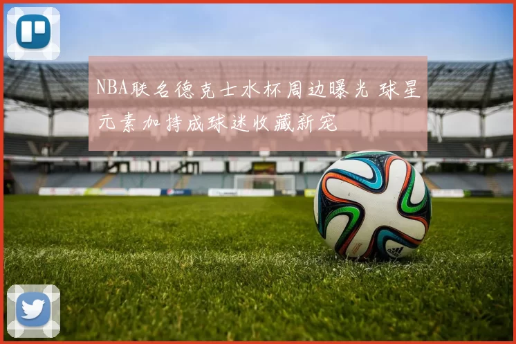 NBA联名德克士水杯周边曝光 球星元素加持成球迷收藏新宠