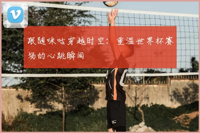 跟随咪咕穿越时空：重温世界杯赛场的心跳瞬间