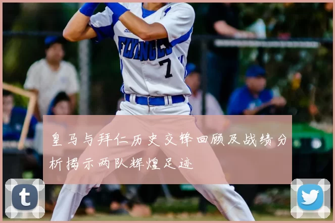 皇马与拜仁历史交锋回顾及战绩分析揭示两队辉煌足迹