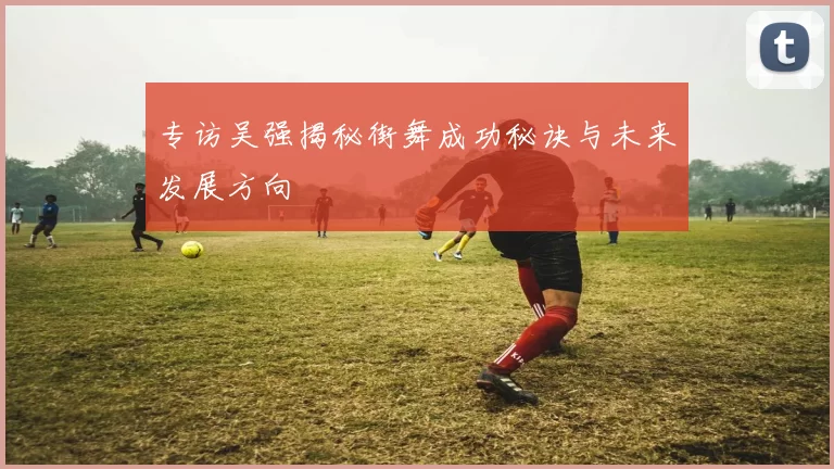 专访吴强揭秘街舞成功秘诀与未来发展方向