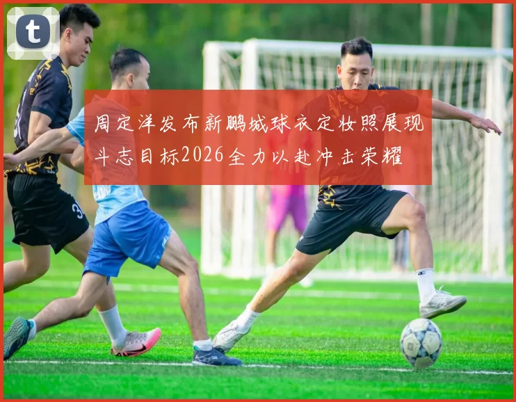 周定洋发布新鹏城球衣定妆照展现斗志目标2026全力以赴冲击荣耀