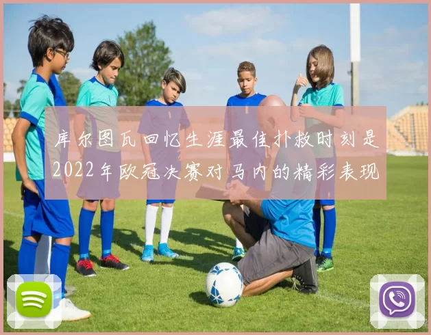 库尔图瓦回忆生涯最佳扑救时刻是2022年欧冠决赛对马内的精彩表现