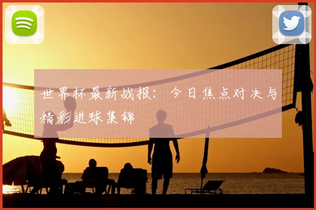 世界杯最新战报：今日焦点对决与精彩进球集锦