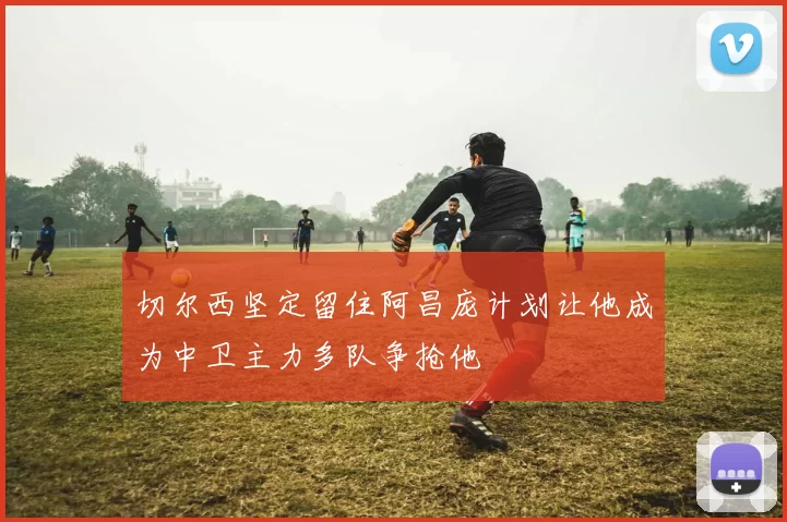 切尔西坚定留住阿昌庞计划让他成为中卫主力多队争抢他