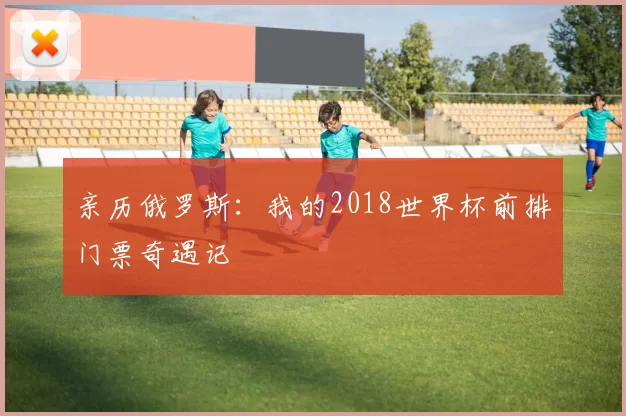 亲历俄罗斯：我的2018世界杯前排门票奇遇记