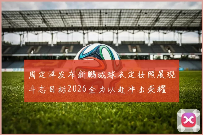 周定洋发布新鹏城球衣定妆照展现斗志目标2026全力以赴冲击荣耀