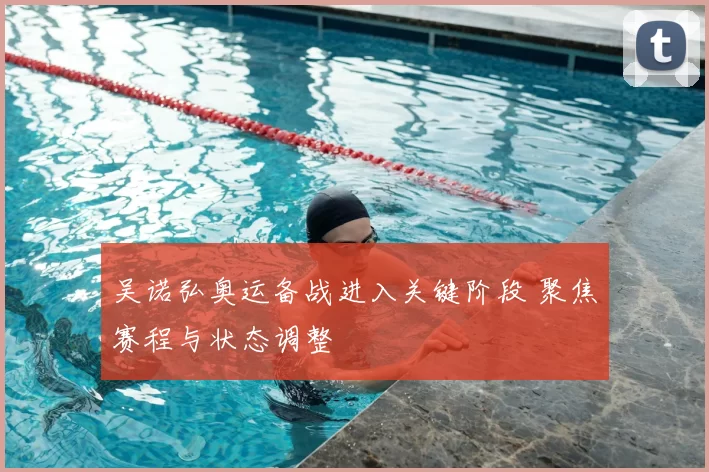 吴诺弘奥运备战进入关键阶段 聚焦赛程与状态调整