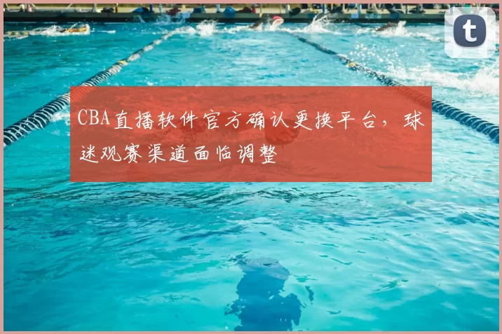 CBA直播软件官方确认更换平台，球迷观赛渠道面临调整