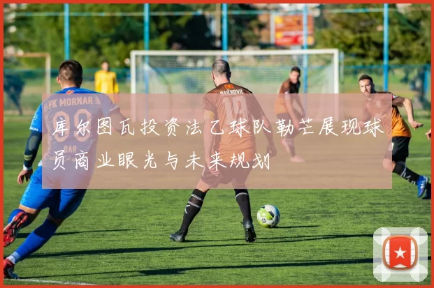 库尔图瓦投资法乙球队勒芒展现球员商业眼光与未来规划