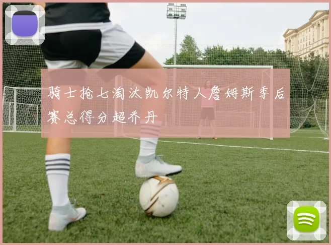 骑士抢七淘汰凯尔特人詹姆斯季后赛总得分超乔丹