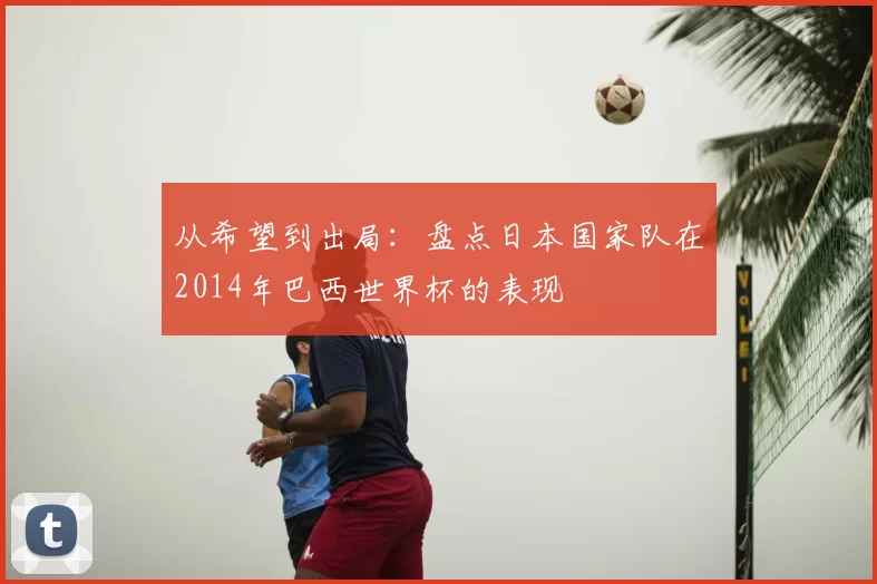 从希望到出局：盘点日本国家队在2014年巴西世界杯的表现
