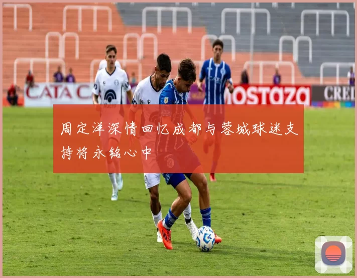 周定洋深情回忆成都与蓉城球迷支持将永铭心中
