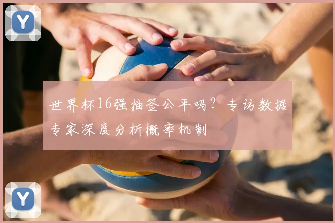 世界杯16强抽签公平吗？专访数据专家深度分析概率机制