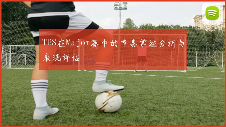 TES在Major赛中的节奏掌控分析与表现评估