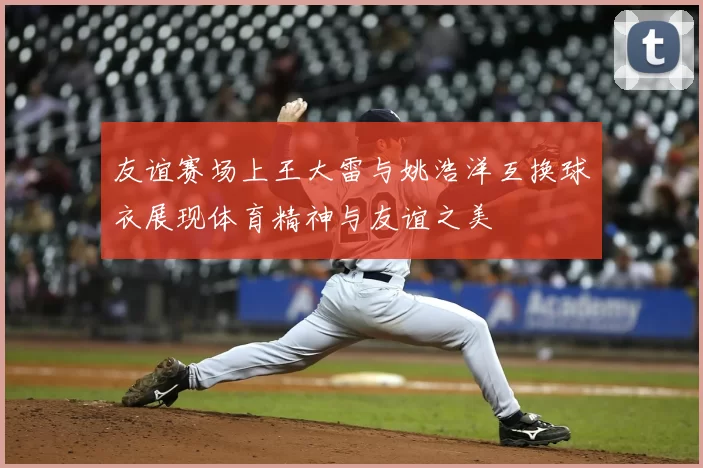 友谊赛场上王大雷与姚浩洋互换球衣展现体育精神与友谊之美