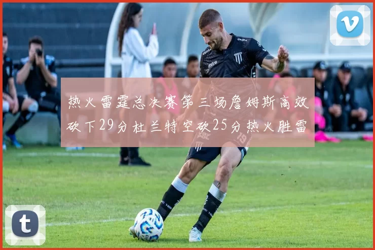 热火雷霆总决赛第三场詹姆斯高效砍下29分杜兰特空砍25分热火胜雷霆