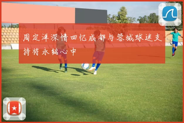 周定洋深情回忆成都与蓉城球迷支持将永铭心中