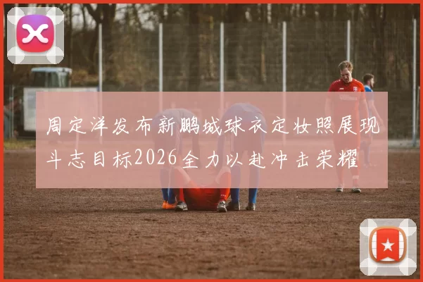 周定洋发布新鹏城球衣定妆照展现斗志目标2026全力以赴冲击荣耀