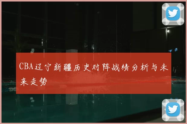 CBA辽宁新疆历史对阵战绩分析与未来走势