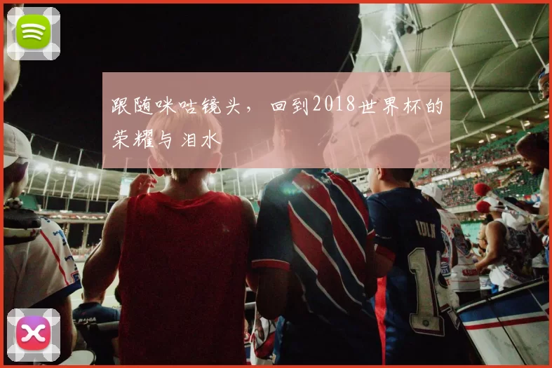 跟随咪咕镜头，回到2018世界杯的荣耀与泪水