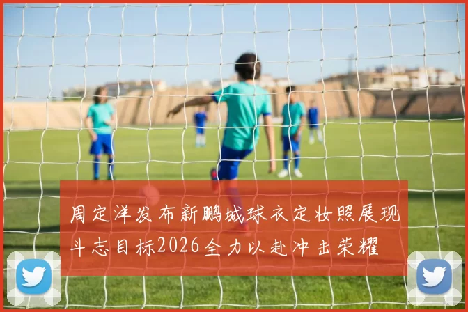 周定洋发布新鹏城球衣定妆照展现斗志目标2026全力以赴冲击荣耀