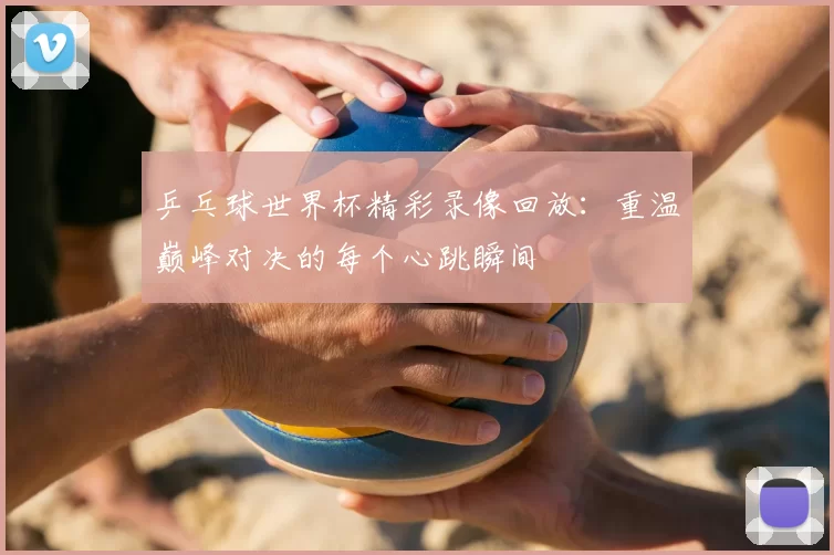 乒乓球世界杯精彩录像回放：重温巅峰对决的每个心跳瞬间