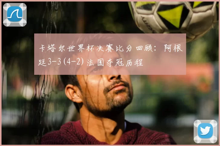 卡塔尔世界杯决赛比分回顾：阿根廷3-3(4-2)法国夺冠历程