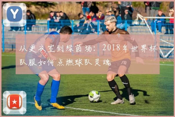 从更衣室到绿茵场：2018年世界杯队服如何点燃球队灵魂