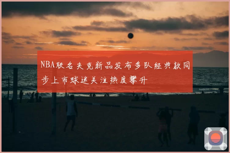 NBA联名夹克新品发布多队经典款同步上市球迷关注热度攀升
