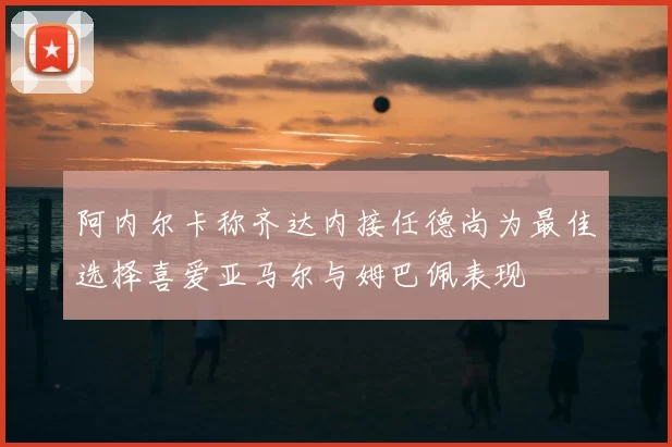 阿内尔卡称齐达内接任德尚为最佳选择喜爱亚马尔与姆巴佩表现
