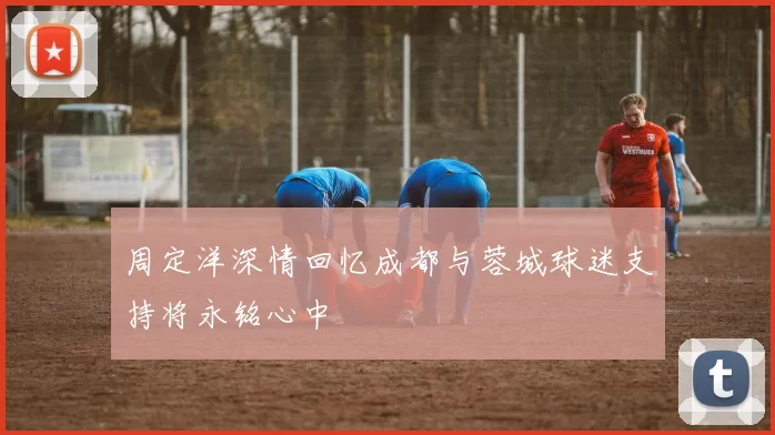 周定洋深情回忆成都与蓉城球迷支持将永铭心中