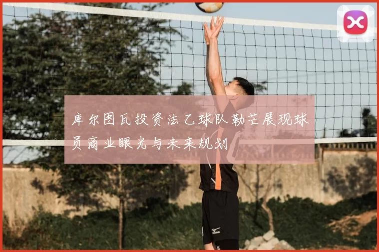 库尔图瓦投资法乙球队勒芒展现球员商业眼光与未来规划