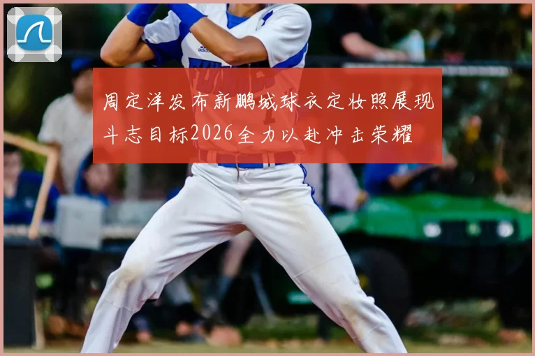 周定洋发布新鹏城球衣定妆照展现斗志目标2026全力以赴冲击荣耀