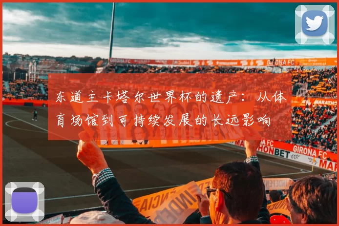 东道主卡塔尔世界杯的遗产：从体育场馆到可持续发展的长远影响