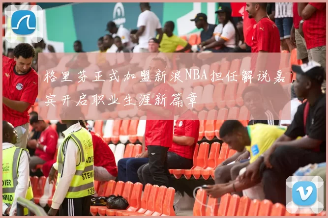 格里芬正式加盟新浪NBA担任解说嘉宾开启职业生涯新篇章