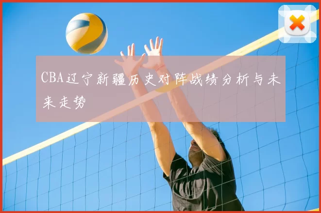 CBA辽宁新疆历史对阵战绩分析与未来走势